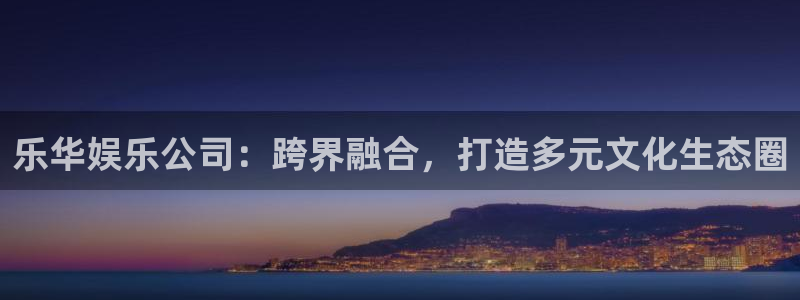 万向娱乐app下载安装：乐华娱乐公司：跨界融合，打造多元文化生态圈