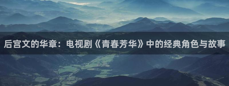 壹号电子娱乐app下载最新版：后宫文的华章：电视剧《青春芳华》中的经典角色与故事